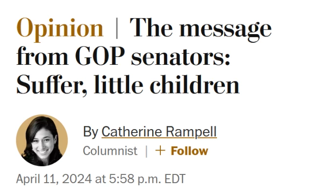 News headline: Opinion:
The message from GOP senators: Suffer, little children

By Catherine Rampell
Columnist
April 11, 2024 at 5:58 p.m. EDT