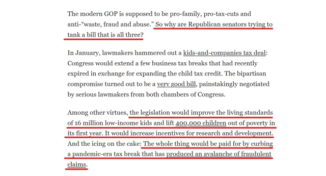 Text from article:
The modern GOP is supposed to be pro-family, pro-tax-cuts and anti-“waste, fraud and abuse.” So why are Republican senators trying to tank a bill that is all three?

In January, lawmakers hammered out a kids-and-companies tax deal: Congress would extend a few business tax breaks that had recently expired in exchange for expanding the child tax credit. The bipartisan compromise turned out to be a very good bill, painstakingly negotiated by serious lawmakers from both chambers of Congress.

Among other virtues, the legislation would improve the living standards of 16 million low-income kids and lift 400,000 children out of poverty in its first year. It would increase incentives for research and development. And the icing on the cake: The whole thing would be paid for by curbing a pandemic-era tax break that has produced an avalanche of fraudulent claims.