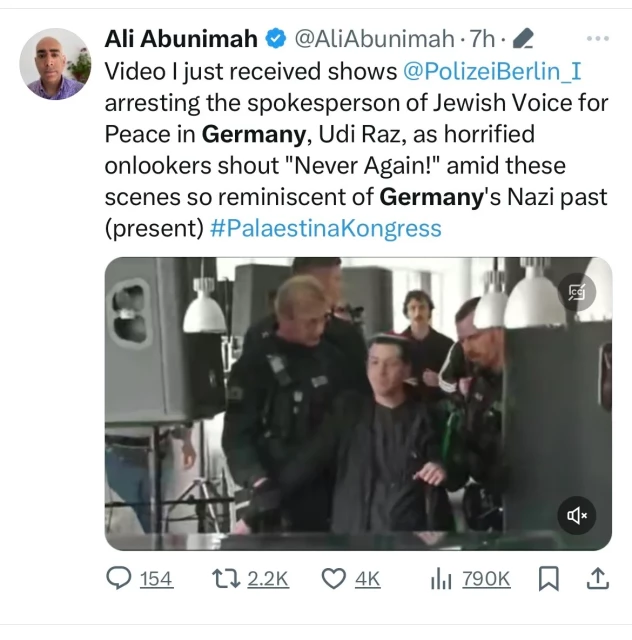 Ali Abunimah@@AliAbunimah.the
Video I just received shows @PolizeiBerlin_I
arresting the spokesperson of Jewish Voice for
Peace in Germany, Udi Raz, as horrified
onlookers shout "Never Again!" amid these
scenes so reminiscent of Germany's Nazi past
(present) #PalaestinaKongress
@154
9154 172.2K O 4K Ill 790K