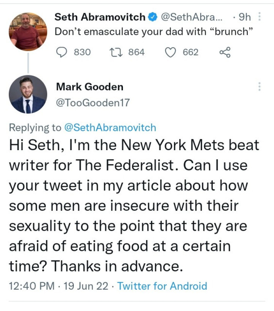 Seth Abramovitch, "Don't emasculate your dad with 'brunch'."

Mark Gooden, "Hi Seth, I'm the New York Mets beat writer for The Federalist. Can I use your tweet in my article about how some men are so insecure in with their sexuality to the point that they are afraid of eating food at a certain time? Thanks in advance." 