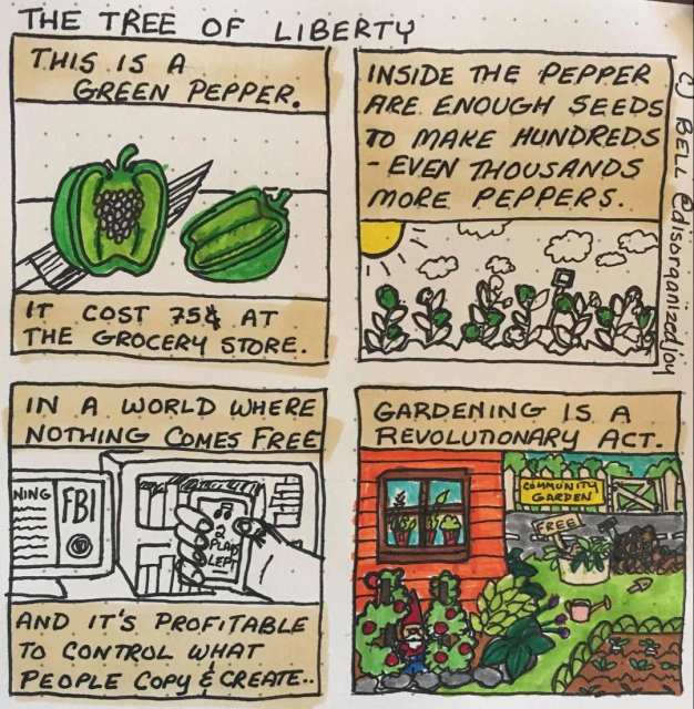 Comic with four panes. Title of Comic: The Tree of Liberty. Pane #1: Picture of a bellpepper with the words "This is a Green Pepper. It cost 75 cents at the grocery store." Pane #2: Picture of crops under a sun with the words, "Inside the pepper are enough seeds ot make hundreds even thousands more peppers." Pane #3: Picture of  FBI warning, videos, and a music player with the words "In a world where nothing comes free and it's profitable to control what people copy and create." Pane #4: Picture of a backyard garden with a bucket of produce marked Free with the words, "Gardening is a revolutionary act."