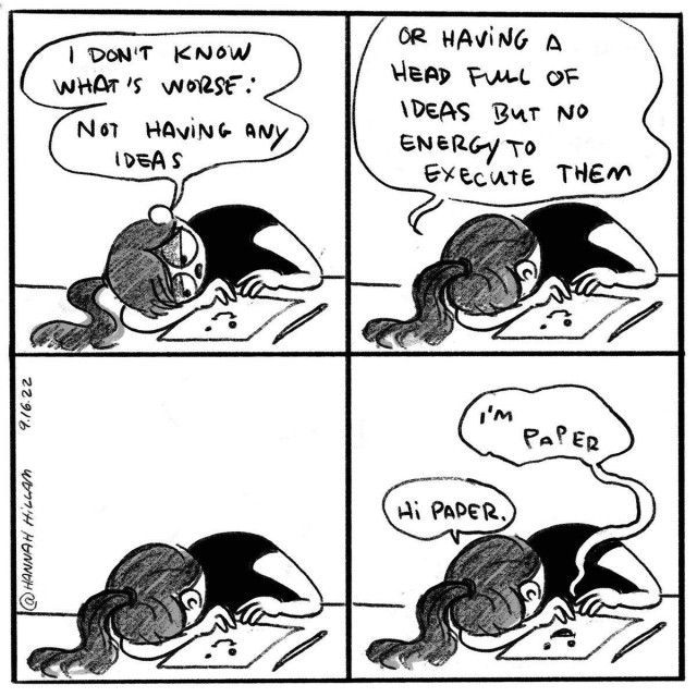 A four-panel black and white comic strip. In the first panel, a character is slumped over a desk with their head resting on one arm, lamenting, "I don't know what's worse: Not having any ideas." In the second panel, the character continues, "Or having a head full of ideas but no energy to execute them," capturing a relatable sentiment about creative block and exhaustion.

In the third panel, the character is still in the same position, face down on the desk, and speaks to the paper saying, "I'm paper." In the final panel, the character responds to the paper in a resigned tone, "Hi Paper." This comic strip humorously and succinctly encapsulates the feeling of frustration that comes with wanting to be productive but feeling unable to, a common experience for many who engage in creative work.