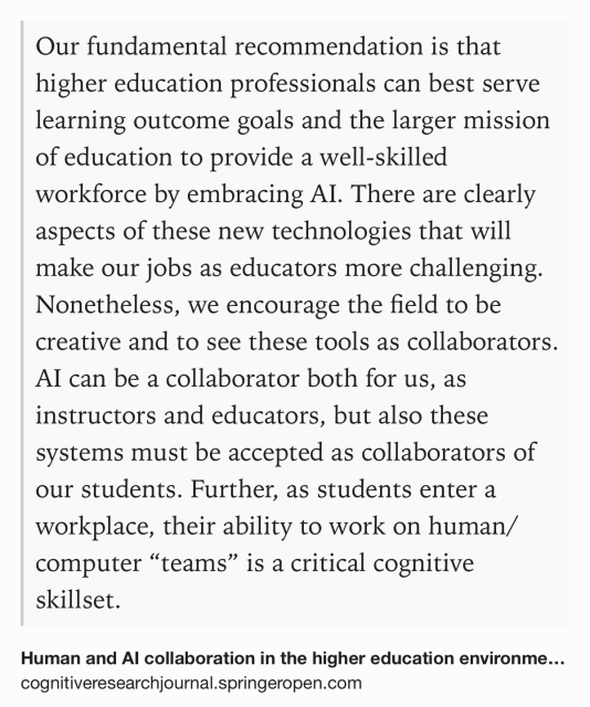 Text Shot: Our fundamental recommendation is that higher education professionals can best serve learning outcome goals and the larger mission of education to provide a well-skilled workforce by embracing AI. There are clearly aspects of these new technologies that will make our jobs as educators more challenging. Nonetheless, we encourage the field to be creative and to see these tools as collaborators. AI can be a collaborator both for us, as instructors and educators, but also these systems must be accepted as collaborators of our students. Further, as students enter a workplace, their ability to work on human/computer “teams” is a critical cognitive skillset.