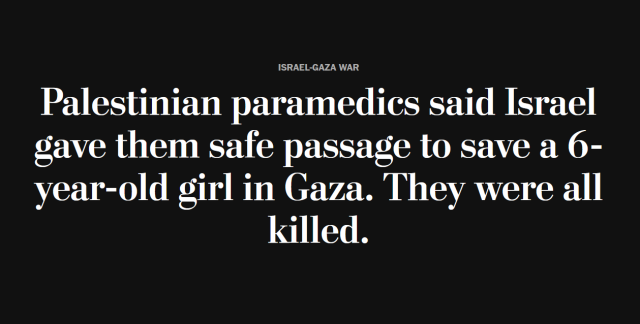 News headline: 
Israel-Gaza War:
Palestinian paramedics said Israel gave them safe passage to save a 6-year-old girl in Gaza. They were all killed. 
