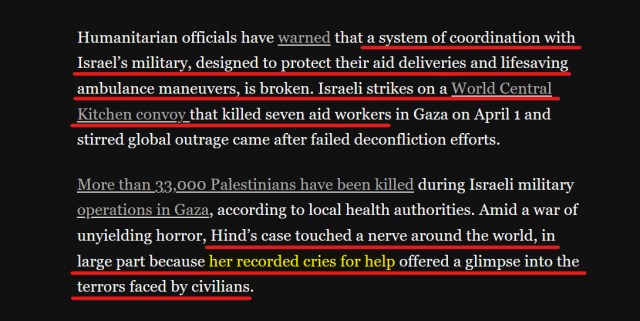 Text from article:
Humanitarian officials have warned that a system of coordination with Israel’s military, designed to protect their aid deliveries and lifesaving ambulance maneuvers, is broken. Israeli strikes on a World Central Kitchen convoy that killed seven aid workers in Gaza on April 1 and stirred global outrage came after failed deconfliction efforts.

More than 33,000 Palestinians have been killed during Israeli military operations in Gaza, according to local health authorities. Amid a war of unyielding horror, Hind’s case touched a nerve around the world, in large part because her recorded cries for help offered a glimpse into the terrors faced by civilians.