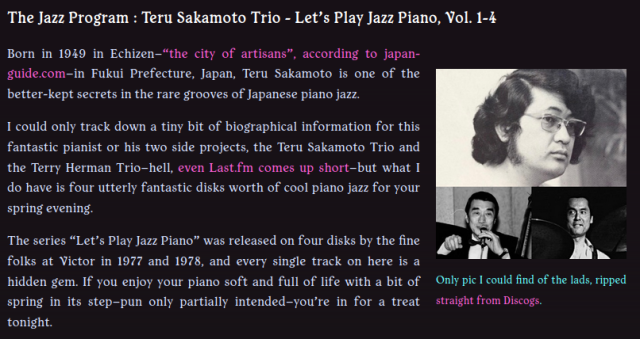 The Jazz Program : Teru Sakamoto Trio - Let’s Play Jazz Piano, Vol. 1-4

Only pic I could find of the lads, ripped straight from Discogs.

Born in 1949 in Echizen–“the city of artisans”, according to japan-guide.com–in Fukui Prefecture, Japan, Teru Sakamoto is one of the better-kept secrets in the rare grooves of Japanese piano jazz.

I could only track down a tiny bit of biographical information for this fantastic pianist or his two side projects, the Teru Sakamoto Trio and the Terry Herman Trio–hell, even Last.fm comes up short–but what I do have is four utterly fantastic disks worth of cool piano jazz for your spring evening.

The series “Let’s Play Jazz Piano” was released on four disks by the fine folks at Victor in 1977 and 1978, and every single track on here is a hidden gem. If you enjoy your piano soft and full of life with a bit of spring in its step–pun only partially intended–you’re in for a treat tonight.