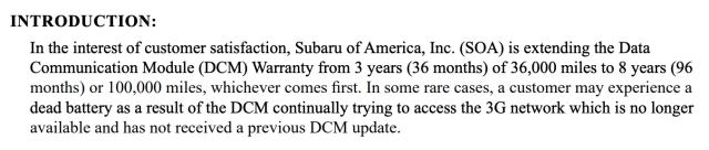 A screenshot of a portion of the service bulletin that reads:
In the interest of customer satisfaction, Subaru of America, Inc. (SOA) is extending the Data
Communication Module (DCM) Warranty from 3 years (36 months) of 36,000 miles to 8 years (96
months) or 100,000 miles, whichever comes first. In some rare cases, a customer may experience a
dead battery as a result of the DCM continually trying to access the 3G network which is no longer
available and has not received a previous DCM update.