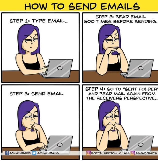 How to send Emails


STEP 1: TYPE EMAIL..  

STEP 2: READ EMAIL 500 TIMES BEFORE SENDING..

STEP 3: SEND EMAIL 

STEP 4: GO TO SENT FOLDER AND READ MAIL AGAIN FROM THE RECEIVERS PERSPECTIVE.. 