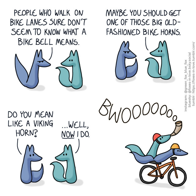 A comic of two foxes, one of whom is blue, the other is green. In this one, Blue comes home, clearly frustrated. Green listens calmly. Blue: People who walk on bike lanes sure don't seem to know what a bike bell means.  Blue nods ponderously as Green suggests something. Green: Maybe you should get one of those big old-fashioned bike horns.  Blue looks up, and Green looks back to him, now intrigued by the possibility. Blue: Do you mean like a viking horn? Green: ...Well, now I do.  Blue and Green are riding a bicycle, speeding at a remarkable speed, with their tails flowing behind. Blue is steering, while Green is triumphantly blowing into a curved viking horn.
