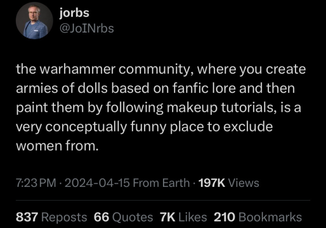 jorbs

QNS the warhammer community, where you create armies of dolls based on fanfic lore and then paint them by following makeup tutorials, is a very conceptually funny place to exclude women from. 7:23PM - 2024-04-15 From Earth - 197K Views 837 Reposts 66 Quotes 7K Likes 210 Bookmarks 