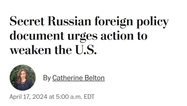 News headline: 
Secret Russian foreign policy document urges action to weaken the U.S.

By Catherine Belton
April 17, 2024 at 5:00 a.m. EDT