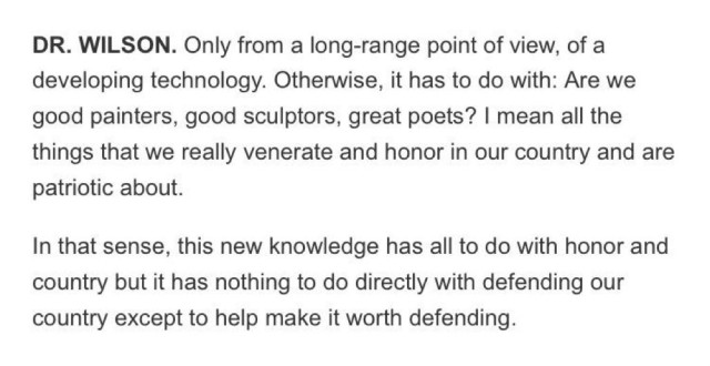 Wilson’s response in the transcript:

DR. WILSON: Only from a long-range point of view, of a developing technology. Otherwise, it has to do with: Are We good painters, good sculptors, great poets? I mean all the things that we really venerate and honor in our country and are patriotic about.

In that sense, this new knowledge has all to do with honor and country but it has nothing to do directly with defending our country except to help make it worth defending.