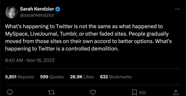 @sarahkendzior:

What's happening to Twitter is not the same as what happened to MySpace, LiveJournal, Tumblr, or other faded sites. People gradually moved from those sites on their own accord to better options. What's happening to Twitter is a controlled demolition.

8:40 AM · Nov 18, 2022