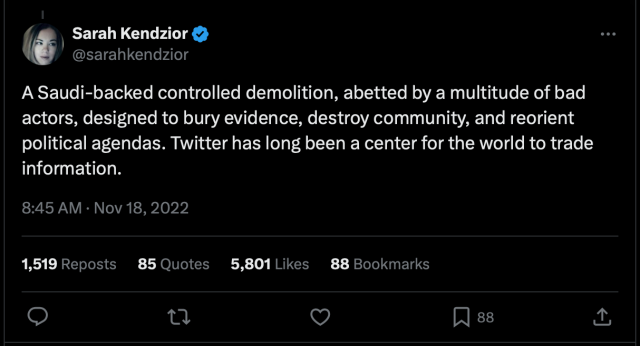 @sarahkendzior:

A Saudi-backed controlled demolition, abetted by a multitude of bad actors, designed to bury evidence, destroy community, and reorient political agendas. Twitter has long been a center for the world to trade information.

8:45 AM · Nov 18, 2022