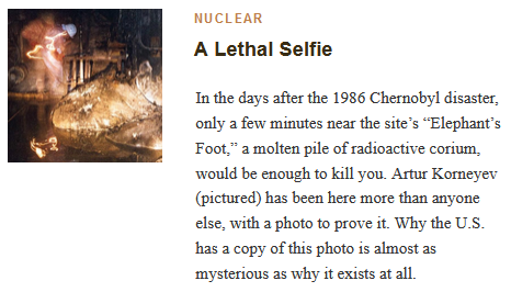 NUCLEAR
A Lethal Selfie

In the days after the 1986 Chernobyl disaster, only a few minutes near the site’s “Elephant’s Foot,” a molten pile of radioactive corium, would be enough to kill you. Artur Korneyev (pictured) has been here more than anyone else, with a photo to prove it. Why the U.S. has a copy of this photo is almost as mysterious as why it exists at all.