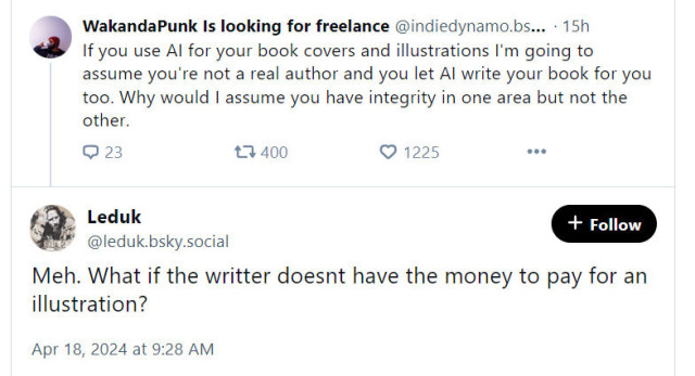 Post: "If you use AI for your book covers and illustrations I'm going to assume you're not a real author and you let AI write your book for you too. Why would I assume you have integrity in one area but not the other." 

Reply: "Meh. What if the writter doesnt have the money to pay for an illustration?"