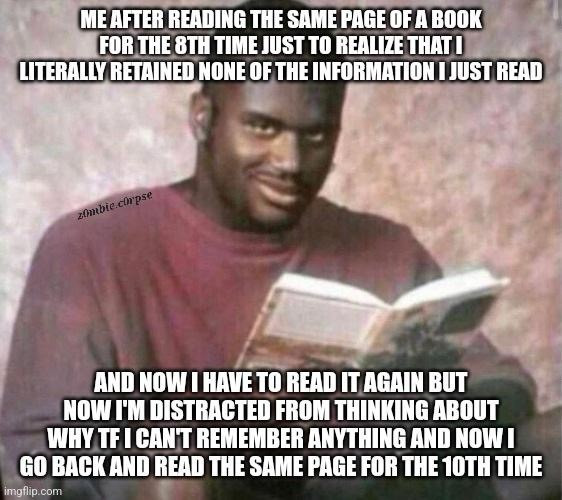 A meme with two panels. In the top panel, the text reads, "ME AFTER READING THE SAME PAGE OF A BOOK FOR THE 8TH TIME JUST TO REALIZE THAT I LITERALLY RETAINED NONE OF THE INFORMATION I JUST READ," accompanied by a man looking puzzled while reading a book. The bottom panel continues, "AND NOW I HAVE TO READ IT AGAIN BUT NOW I'M DISTRACTED FROM THINKING ABOUT WHY TF I CAN'T REMEMBER ANYTHING AND NOW I GO BACK AND READ THE SAME PAGE FOR THE 10TH TIME," with the same man having a more distressed expression. The meme humorously expresses the frustration of not being able to concentrate or retain information while reading, a situation many can relate to.