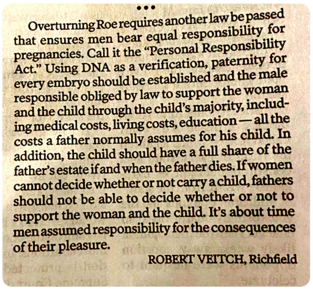 A faded, but recent, newspaper clipping that reads:
"Overturning Roe requires another law be passed that ensures men bear equal responsibility for pregnancies. Call it the 'Personal Responsibility Act.' Using DNA as a verification, paternity for every embryo should be established and the male responsible obliged by law to support the woman and the child through the child's majority, including medical costs, living costs, education--all the costs a father normally assumed for his child. In addition, the child should have a full share of the father's estate if and when the father dies. If women cannot decide whether or not to carry a child, fathers should not be able to to decide whether or not to support the mother and child. It's about time men assumed responsibility for the consequences of their pleasure." ~Robert Veitch, Richfield. (The SCOTUS screwed up)
