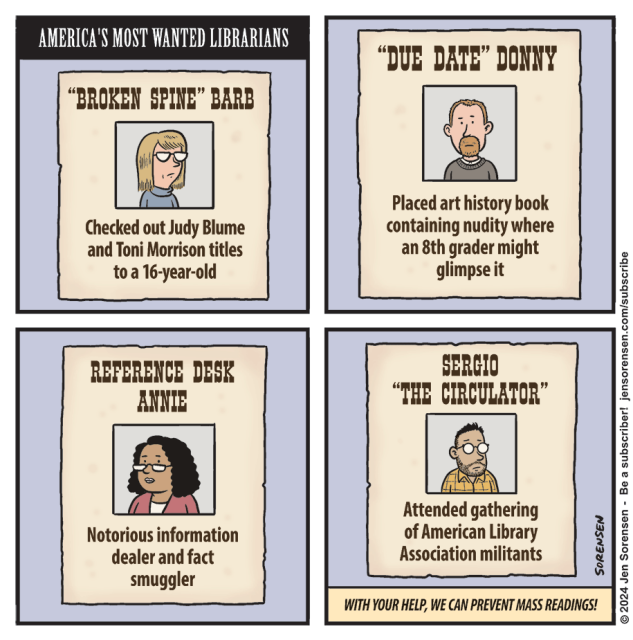 Four panel cartoon of a Fascist future: America's most wanted librarians 1."Broken Spine" Barb: she checked out Judy Blume and Toni Morrison titles to a 16 year old
2. "Due Date" Donny: he placed an art history book containing nudity where an 8th grader might glimpse it.
3. Reference Desk Annie: Notorious information dealer and fact smuggler
4. Sergio "The Circulator": attended a meeting of American Library Association militants

"With your help, we can prevent mass readings."