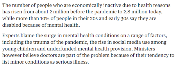 The number of people who are economically inactive due to health reasons 
 has risen from about 2 million before the pandemic to 2.8 million today, 
 while more than 10% of people in their 20s and early 30s say they are 
 disabled because of mental health. 
 Experts blame the surge in mental health conditions on a range of factors, 
 including the trauma of the pandemic, the rise in social media use among 
 young children and underfunded mental health provision. Ministers 
 however believe doctors are part of the problem because of their tendency to 
 list minor conditions as serious illness.
