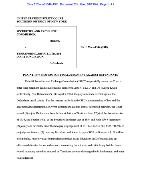 PLAINTIFF’S MOTION FOR FINAL JUDGMENT AGAINST DEFENDANTS Plaintiff Securities and Exchange Commission (“SEC”) respectfully moves the Court to enter final judgment against Defendants Terraform Labs PTE LTD. and Do Hyeong Kwon (collectively, “the Defendants”). On April 5, 2024, the jury returned a verdict against the Defendants on all counts. For the reasons set forth in the SEC’s memorandum of law and the accompanying declarations of Avron Elbaum and Donald Battle, submitted herewith, the Court should (1) enjoin Defendants from further violation of Sections 5 and 17(a) of the Securities Act of 1933, and Section 10(b) of the Securities Exchange Act of 1934 and Rule 10b-5 thereunder; (2) jointly and severally order them to pay disgorgement of $4,192,147,847 plus $545,748,909 in prejudgment interest; (3) ordering Terraform and Kwon to pay a $420 million and a $100 million civil penalty, respectively; (4) imposing a conduct-based injunction on Defendants, and an officer-and-director bar on and a sworn accounting from Kwon; and (5) holding that the fraud- related monetary remedies imposed on Terraform are non-dischargeable in bankruptcy, and enter final judgment.