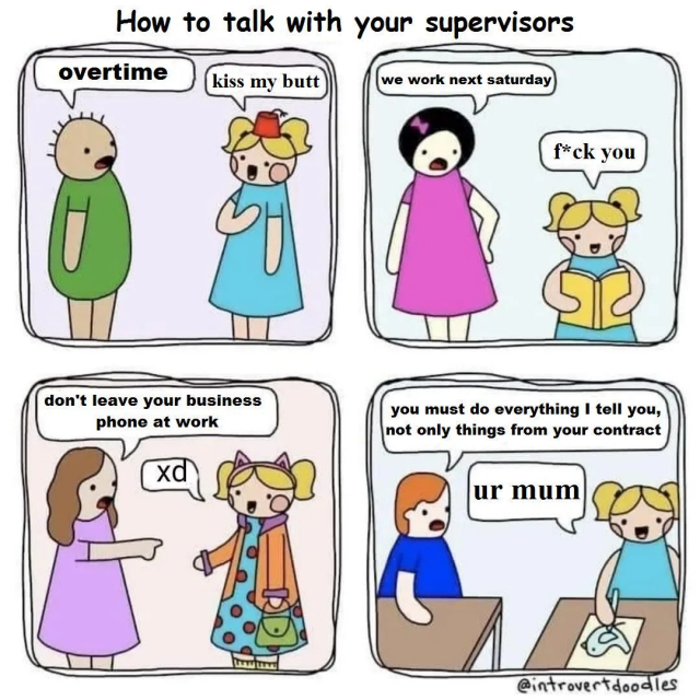 How to talk with your supervisors

S: overtime
E: kiss my butt

S: we work next saturday
E: f*ck you

S: don't leave your business phone at work
E: xd

S: you must do everything i tell you, not only things from your contract
E: ur mum