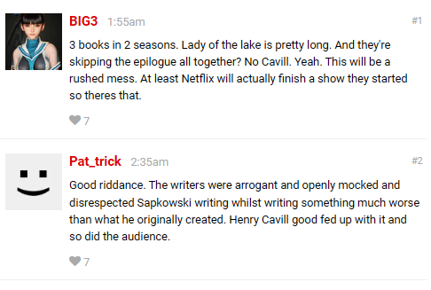 
- BIG3 1:55am
3 books in 2 seasons. Lady of the lake is pretty long. And they're skipping the epilogue all together? No Cavill. Yeah. This will be a rushed mess. At least Netflix will actually finish a show they started so theres that.

- 
Pat_trick 2:35am
Good riddance. The writers were arrogant and openly mocked and disrespected Sapkowski writing whilst writing something much worse than what he originally created. Henry Cavill good fed up with it and so did the audience.