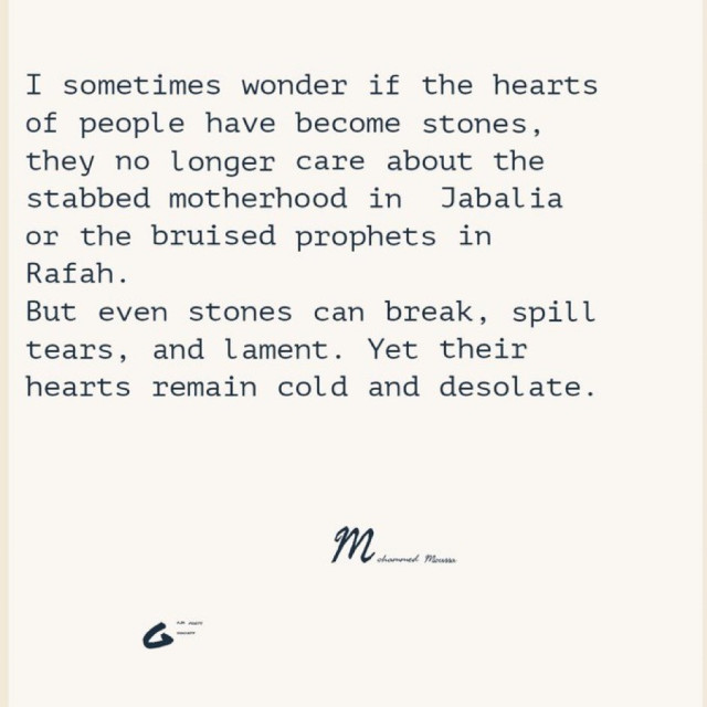 I sometimes wonder if the hearts
of people have become stones,
they no longer care about the
stabbed motherhood in Jabalia
or the bruised prophets in
Rafah.
But even stones can break, spill
tears, and lament. Yet their
hearts remain cold and desolate.
M in me