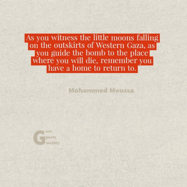 As you witness the little moons falling
on the outskirts of Western Gaza, as
you guide the bomb to the place
where you will die, remember you
have a home to return to.
Mohammed Moussa
aza
G
poets
society