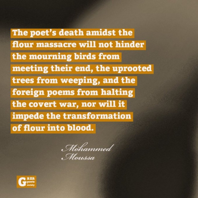 The poet's death amidst the
flour massacre will not hinder
the mourning birds from
meeting their end, the uprooted
trees from weeping, and the
foreign poems from halting
the covert war, nor will it
impede the transformation
of flour into blood.
Mohammed
Moussa
aza