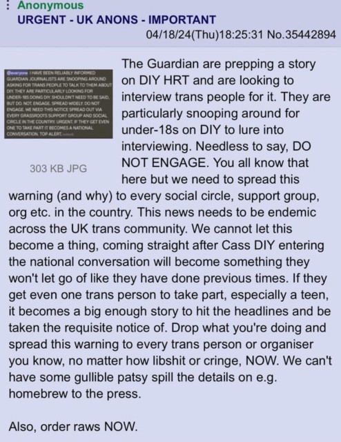 4chan post by Anonymous user: URGENT - UK ANONS - IMPORTANT
04/18/24(Thu)18:25:31 No.35442894
The Guardian are prepping a story on DIY HRT and are looking to interview trans people for it. They are particularly snooping around for under-18s on DIY to lure into interviewing. Needless to say, DO NOT ENGAGE. You all know that here but we need to spread this warning (and why) to every social circle, support group, org etc. in the country. This news needs to be endemic across the UK trans community. We cannot let this become a thing, coming straight after Cass DIY entering the national conversation will become something they won't let go of like they have done previous times. If they get even one trans person to take apart, especially a teen, it becomes a big enough story to hit the headlines and be taken the requisite notice of. Drop what you're doing and spread this warning to every trans person or organiser you know, no matter how libshit or cringe, NOW. We can't have some gullible patsy spill the details on e.g. homebrew to the press.