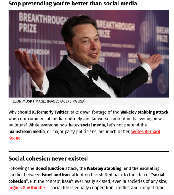 Screenshot from a Crikey email:

Headline: Stop pretending you're better than social media

<Image of Elon Musk in a suit > Elon Musk (Image: imageSPACE/Sipa USA)

Why should X, formerly Twitter, take down footage of the Wakeley stabbing attack when our commercial media routinely airs far worse content in its evening news bulletins? While everyone now hates social media, let’s not pretend the mainstream media, or major party politicians, are much better, writes Bernard Keane.
 
Social cohesion never existed
Following the Bondi Junction attack, the Wakeley stabbing, and the escalating conflict between Israel and Iran, attention has shifted back to the idea of “social cohesion”. But the concept hasn’t ever really existed, ever, in societies of any size, argues Guy Rundle — social life is equally cooperation, conflict and competition. 