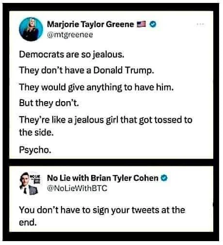 A tweet from Marjorie Taylor Greene reading: Democrats are so jealous, They don't have a Donald Trump. They woud give anything to have him but they don't. They are like a jealous girl that got tossed to the side.

Psycho.

A response to her tweet from No Lie with Brian Tyler Cohen:
You don't have to sign you tweets at the end.