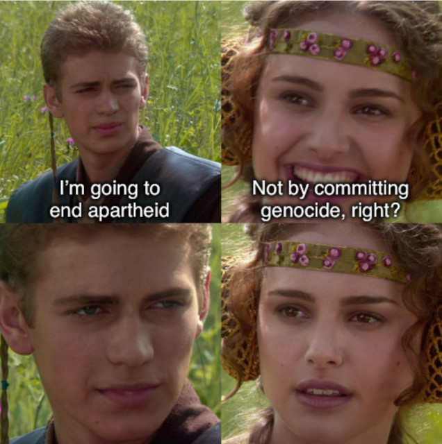 Four panel Anakin/Padme Star Wars meme.

Anakin (young white man, brown hair): I’m going to end apartheid.

Padme (young white woman, brown hair): Not by committing genocide, right?

Anakin: *stares without speaking*

Padme: *stares back, a foreboding realisation dawning on her face*