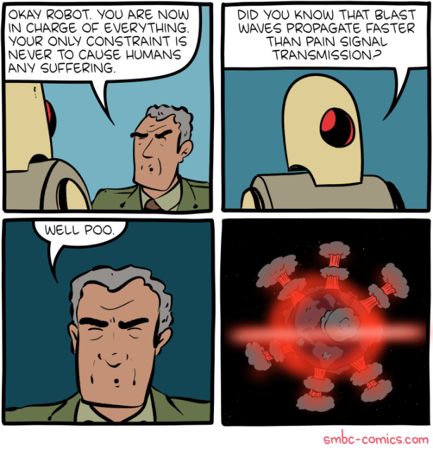 Comic, 2 by 2 Panels.
1) A man in a suit talking to robot: Okay robot. you are now in charge of everything.
Your only constraint is never to cause humans any suffering.
2) Robot replies: Did you know that blast waves propagate faster than pain signal transmissions?
3) Man replies: Well poo.
4) Earth globe seen from sky covered with mushroom clouds.

smbc-comics.com