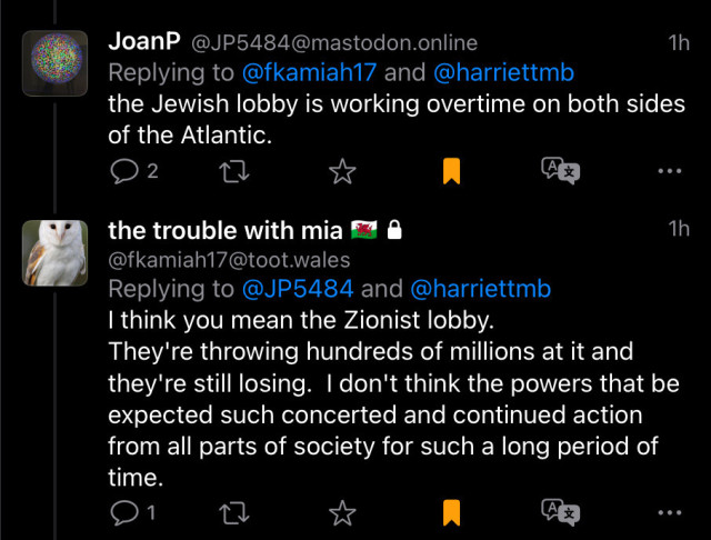 @jP5484@mastodon.online writes: “the Jewish lobby is working overtime on both sides of the Atlantic.”

@fkamiah17@toot.wales corrects: “I think you mean the Zionist lobby.
They're throwing hundreds of millions at it and they're still losing. I don't think the powers that be expected such concerted and continued action from all parts of society for such a long period of time.”