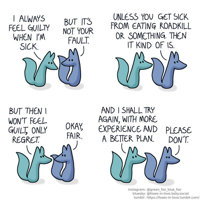 A comic of two foxes, one of whom is blue, the other is green. In this one, Blue and Green are walking and talking. Green looks at the ground while Blue gently looks at him. Green: I always feel guilty when I'm sick. Blue: But it's not your fault.  Blue turns to look ahead, and Green looks at him. Blue: Unless you get sick from eating roadkill or something. Then it kind of is.  Blue and Green pause to look at each other. Green: But then I won't feel guilt, only regret. Blue: Okay, fair.  Blue and Green keep walking. Green looks up in determination, while Blue gives him a worried glance. Green: And I shall try again, with more experience and a better plan. Blue: Please don't.