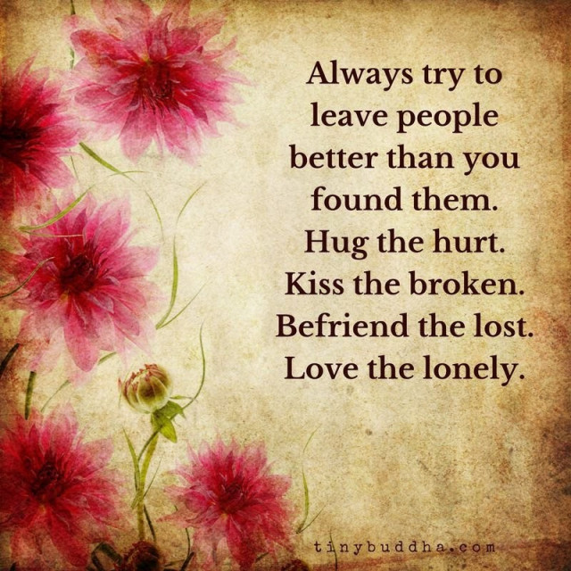 Always try to leave people better than you found them. 
Hug the hurt. 
Kiss the broken. 
Befriend the lost. 
Love the lonely. 