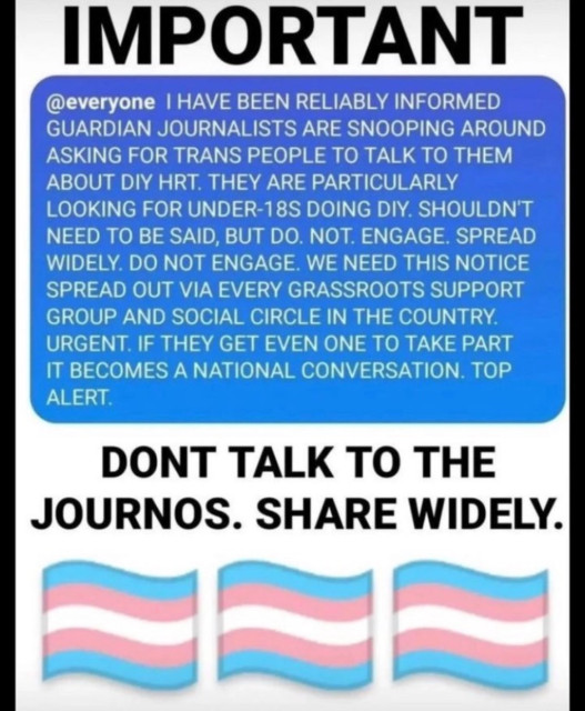 IMPORTANT 

@everyone I HAVE BEEN RELIABLY INFORMED GUARDIAN JOURNALISTS ARE SNOOPING AROUND ASKING FOR TRANS PEOPLE TO TALK TO THEM ABOUT DIY HRT. THEY ARE PARTICULARLY LOOKING FOR UNDER-18S DOING DIY. SHOULDN'T NEED TO BE SAID, BUT DO. NOT. ENGAGE. SPREAD WIDELY. DO NOT ENGAGE. WE NEED THIS NOTICE SPREAD OUT VIA EVERY GRASSROOTS SUPPORT GROUP AND SOCIAL CIRCLE IN THE COUNTRY. URGENT. IF THEY GET EVEN ONE TO TAKE PART IT BECOMES A NATIONAL CONVERSATION. TOP ALERT. 

DONT TALK TO THE JOURNOS. SHARE WIDELY.