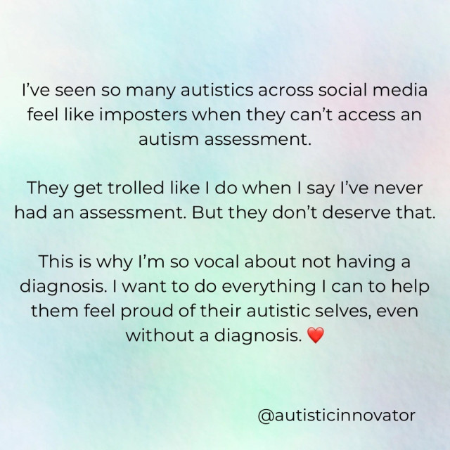 I’ve seen so many autistics across social media feel like imposters when they can’t access an autism assessment. They get trolled like I do when I say I’ve never had an assessment. But they don’t deserve that. This is why I’m so vocal about not having a diagnosis. I want to do everything I can to help them feel proud of their autistic selves, even without a diagnosis. :heart emoji:
