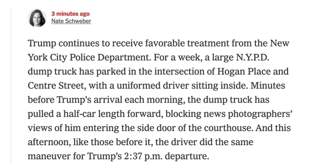Trump continues to receive favorable treatment from the New York City Police Department. For a week, a large N.Y.P.D. dump truck has parked in the intersection of Hogan Place and Centre Street, with a uniformed driver sitting inside. Minutes before Trump's arrival each morning, the dump truck has pulled a half-car length forward, blocking news photographers' views of him entering the side door of the courthouse. And this afternoon, like those before it, the driver did the same maneuver for Trump's 2:37 p.m. departure.