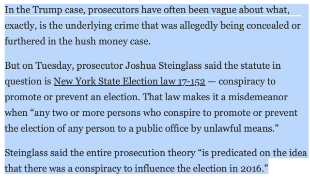 In the Trump case, prosecutors have often been vague about what, exactly, is the underlying crime that was allegedly being concealed or furthered in the hush money case. 

But on Tuesday, prosecutor Joshua Steinglass said the statute in question is New York State Election law 17-152 — conspiracy to promote or prevent an election. That law makes it a misdemeanor when “any two or more persons who conspire to promote or prevent the election of any person to a public office by unlawful means.”

Steinglass said the entire prosecution theory “is predicated on the idea that there was a conspiracy to influence the election in 2016.”