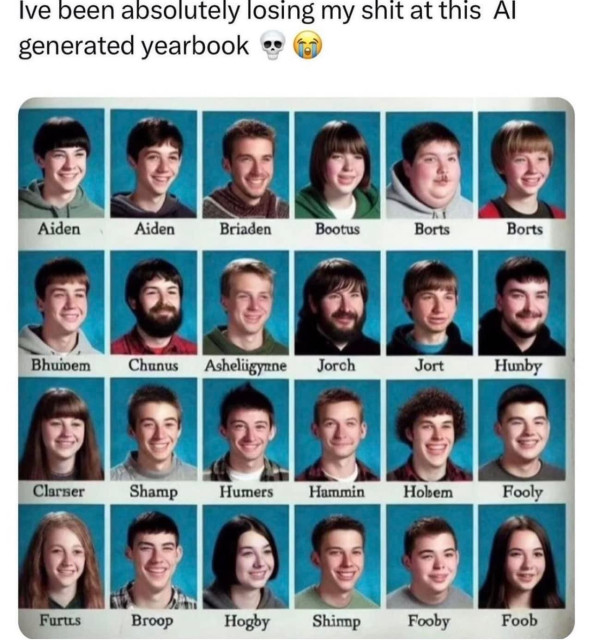 A social media post that says “I’ve been absolutely losing my shit at this AI-generated yearbook”

With a picture of a simulated typical high school year book page except all the students are white, very few are girls, some of the students have full beards, many are wearing the same clothing, etc. and except for two students named Aiden, they all have nonsensical names like Borts, Fooby, Shamp, Broop, Chunus, and Hunby. 