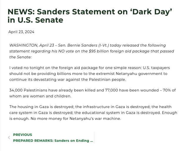 
NEWS: Sanders Statement on ‘Dark Day’ in U.S. Senate

    April 23, 2024

WASHINGTON, April 23 – Sen. Bernie Sanders (I-Vt.) today released the following statement regarding his NO vote on the $95 billion foreign aid package that passed the Senate:

I voted no tonight on the foreign aid package for one simple reason: U.S. taxpayers should not be providing billions more to the extremist Netanyahu government to continue its devastating war against the Palestinian people.

34,000 Palestinians have already been killed and 77,000 have been wounded – 70% of whom are women and children.

The housing in Gaza is destroyed; the infrastructure in Gaza is destroyed; the health care system in Gaza is destroyed; the educational system in Gaza is destroyed. Enough is enough. No more money for Netanyahu’s war machine.

