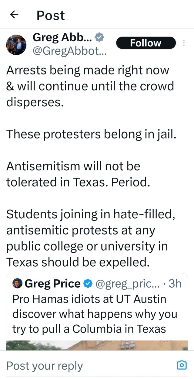 Greg Abbott tweets,

Arrests being made right now & will continue until the crowd disperses.

These protesters belong in jail.

Antisemitism will not be tolerated in Texas. Period.

Students joining in hate-filled, antisemitic protests at any public college or university in Texas should be expelled.

Quote tweeting Greg Price, Pro Hamas idiots at UT Austin discover what happens why you try to pull a Columbia in Texas