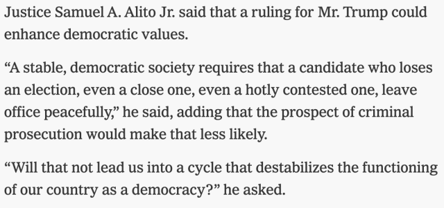 NYT: 

"Justice Samuel A. Alito Jr. said that a ruling for Mr. Trump could enhance democratic values.

“A stable, democratic society requires that a candidate who loses an election, even a close one, even a hotly contested one, leave office peacefully,” he said, adding that the prospect of criminal prosecution would make that less likely.

“Will that not lead us into a cycle that destabilizes the functioning of our country as a democracy?” he asked.