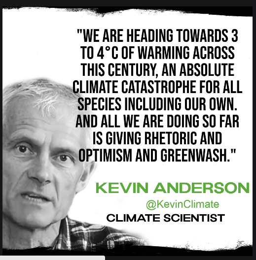 Headshot of climate scientist Kevin Anderson with this quote:

"WE ARE HEADING TOWARDS 3 T0 4°C OF WARMING ACROSS THIS CENTURY, AN ABSOLUTE CLIMATE CATASTROPHE FOR ALL SPECIES INCLUDING OUR OWN. AND ALL WE ARE DOING SO FAR IS GIVING RHETORIC AND OPTIMISM AND GREENWASH."