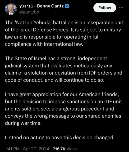 Screenshot for a tweet by Benny Gantz that says: "The ‘Netzah Yehuda’ battalion is an inseparable part of the Israel Defense Forces. It is subject to military law and is responsible for operating in full compliance with International law. 

The State of Israel has a strong, independent judicial system that evaluates meticulously any claim of a violation or deviation from IDF orders and code of conduct, and will continue to do so. 

I have great appreciation for our American friends, but the decision to impose sanctions on an IDF unit and its soldiers sets a dangerous precedent and conveys the wrong message to our shared enemies during war time. 

I intend on acting to have this decision changed."