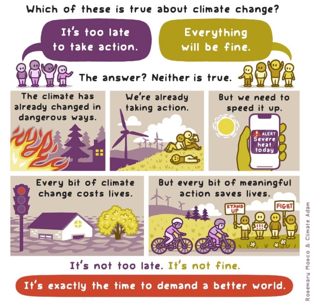 Comic illustration:

Which of these is true about climate change?
1. It's too late to take action.
2. Everything will be fine.                                   The answer? Neither is true.

The climate has already changed in dangerous ways. (Drawing of fire burning a forest close to a house.)

We're already taking action. (Drawing of windmills and people relaxing on a field.)

But we need to speed it up. (Drawing of a sun and a phone with ”Severe heat today” alert.)

Every bit of climate change costs lives. (Drawing of a city submerged in water.)

But every bit of meaningful action saves lives. (Drawing of people biking, doing protests for climate action.)

It's not too late. It's not fine. It's exactly the time to demand a better world.