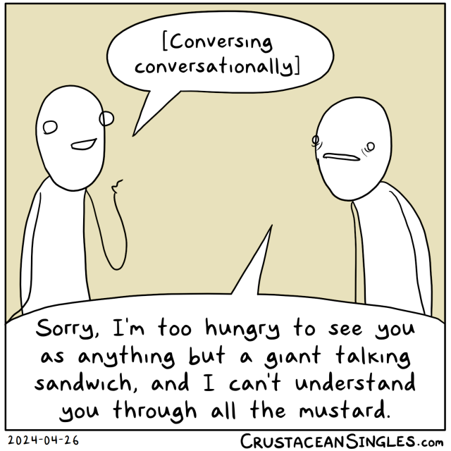  Person 1, smiling and gesticulating: "[Conversing conversationally]".
Person 2, with small, faraway eyes: "Sorry, I'm too hungry to see you as anything but a giant talking sandwich, and I can't understand you through all the mustard." 